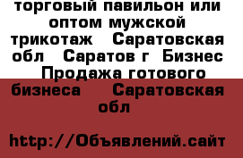 торговый павильон или оптом мужской трикотаж - Саратовская обл., Саратов г. Бизнес » Продажа готового бизнеса   . Саратовская обл.